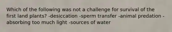 Which of the following was not a challenge for survival of the first land plants? -desiccation -sperm transfer -animal predation -absorbing too much light -sources of water