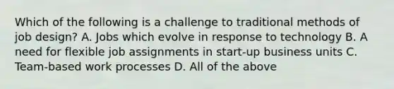 Which of the following is a challenge to traditional methods of job design? A. Jobs which evolve in response to technology B. A need for flexible job assignments in start-up business units C. Team-based work processes D. All of the above