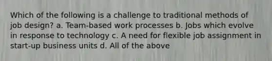 Which of the following is a challenge to traditional methods of job design? a. Team-based work processes b. Jobs which evolve in response to technology c. A need for flexible job assignment in start-up business units d. All of the above