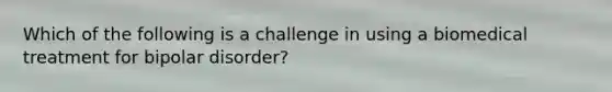 Which of the following is a challenge in using a biomedical treatment for bipolar disorder?