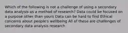 Which of the following is not a challenge of using a secondary data analysis as a method of research? Data could be focused on a purpose other than yours Data can be hard to find Ethical concerns about people's wellbeing All of these are challenges of secondary data analysis research