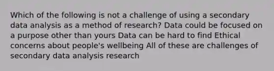 Which of the following is not a challenge of using a secondary data analysis as a method of research? Data could be focused on a purpose other than yours Data can be hard to find Ethical concerns about people's wellbeing All of these are challenges of secondary data analysis research