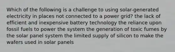 Which of the following is a challenge to using solar-generated electricity in places not connected to a power grid? the lack of efficient and inexpensive battery technology the reliance upon fossil fuels to power the system the generation of toxic fumes by the solar panel system the limited supply of silicon to make the wafers used in solar panels