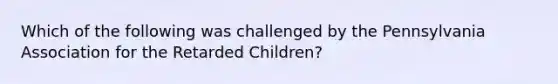 Which of the following was challenged by the Pennsylvania Association for the Retarded Children?