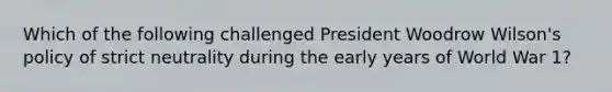 Which of the following challenged President Woodrow Wilson's policy of strict neutrality during the early years of World War 1?