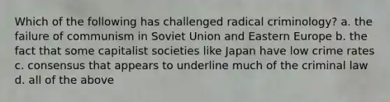 Which of the following has challenged radical criminology? a. the failure of communism in Soviet Union and Eastern Europe b. the fact that some capitalist societies like Japan have low crime rates c. consensus that appears to underline much of the criminal law d. all of the above