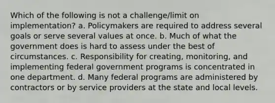 Which of the following is not a challenge/limit on implementation? a. Policymakers are required to address several goals or serve several values at once. b. Much of what the government does is hard to assess under the best of circumstances. c. Responsibility for creating, monitoring, and implementing federal government programs is concentrated in one department. d. Many federal programs are administered by contractors or by service providers at the state and local levels.