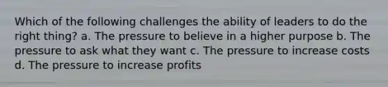 Which of the following challenges the ability of leaders to do the right thing? a. The pressure to believe in a higher purpose b. The pressure to ask what they want c. The pressure to increase costs d. The pressure to increase profits