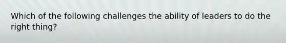 Which of the following challenges the ability of leaders to do the right thing?