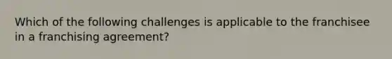 Which of the following challenges is applicable to the franchisee in a franchising agreement?