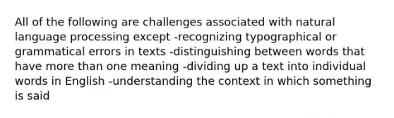 All of the following are challenges associated with natural language processing except -recognizing typographical or grammatical errors in texts -distinguishing between words that have more than one meaning -dividing up a text into individual words in English -understanding the context in which something is said