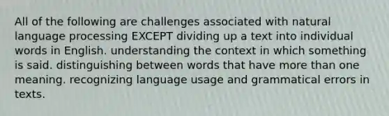 All of the following are challenges associated with natural language processing EXCEPT dividing up a text into individual words in English. understanding the context in which something is said. distinguishing between words that have more than one meaning. recognizing language usage and grammatical errors in texts.