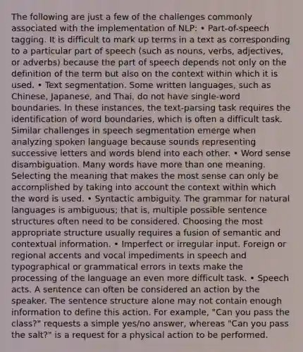 The following are just a few of the challenges commonly associated with the implementation of NLP: • Part-of-speech tagging. It is difficult to mark up terms in a text as corresponding to a particular part of speech (such as nouns, verbs, adjectives, or adverbs) because the part of speech depends not only on the definition of the term but also on the context within which it is used. • Text segmentation. Some written languages, such as Chinese, Japanese, and Thai, do not have single-word boundaries. In these instances, the text-parsing task requires the identification of word boundaries, which is often a difficult task. Similar challenges in speech segmentation emerge when analyzing spoken language because sounds representing successive letters and words blend into each other. • Word sense disambiguation. Many words have more than one meaning. Selecting the meaning that makes the most sense can only be accomplished by taking into account the context within which the word is used. • Syntactic ambiguity. The grammar for natural languages is ambiguous; that is, multiple possible sentence structures often need to be considered. Choosing the most appropriate structure usually requires a fusion of semantic and contextual information. • Imperfect or irregular input. Foreign or regional accents and vocal impediments in speech and typographical or grammatical errors in texts make the processing of the language an even more difficult task. • Speech acts. A sentence can often be considered an action by the speaker. The sentence structure alone may not contain enough information to define this action. For example, "Can you pass the class?" requests a simple yes/no answer, whereas "Can you pass the salt?" is a request for a physical action to be performed.