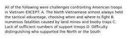 All of the following were challenges confronting American troops in Vietnam EXCEPT: A. The North Vietnamese almost always held the tactical advantage, choosing when and where to fight B. numerous fatalities caused by land mines and booby traps C. Lack of sufficient numbers of support troops D. Difficulty distinguishing who supported the North or the South