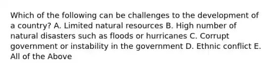 Which of the following can be challenges to the development of a country? A. Limited natural resources B. High number of natural disasters such as floods or hurricanes C. Corrupt government or instability in the government D. Ethnic conflict E. All of the Above