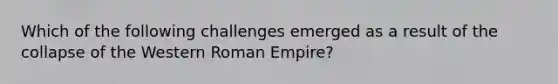 Which of the following challenges emerged as a result of the collapse of the Western Roman Empire?