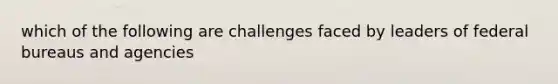 which of the following are challenges faced by leaders of federal bureaus and agencies