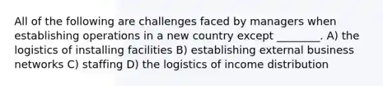 All of the following are challenges faced by managers when establishing operations in a new country except ________. A) the logistics of installing facilities B) establishing external business networks C) staffing D) the logistics of income distribution