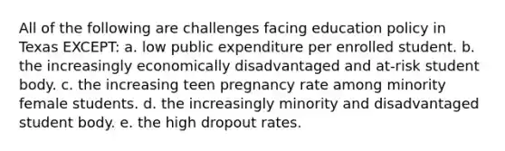 All of the following are challenges facing education policy in Texas EXCEPT: a. low public expenditure per enrolled student. b. the increasingly economically disadvantaged and at-risk student body. c. the increasing teen pregnancy rate among minority female students. d. the increasingly minority and disadvantaged student body. e. the high dropout rates.