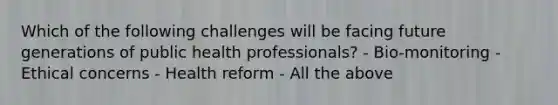 Which of the following challenges will be facing future generations of public health professionals? - Bio-monitoring - Ethical concerns - Health reform - All the above