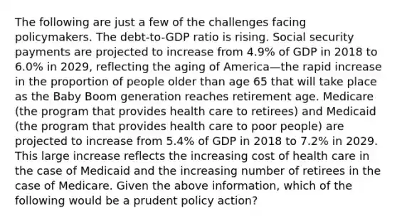 The following are just a few of the challenges facing policymakers. The​ debt-to-GDP ratio is rising. Social security payments are projected to increase from​ 4.9% of GDP in 2018 to​ 6.0% in​ 2029, reflecting the aging of America—the rapid increase in the proportion of people older than age 65 that will take place as the Baby Boom generation reaches retirement age. Medicare​ (the program that provides health care to​ retirees) and Medicaid​ (the program that provides health care to poor​ people) are projected to increase from​ 5.4% of GDP in 2018 to​ 7.2% in 2029. This large increase reflects the increasing cost of health care in the case of Medicaid and the increasing number of retirees in the case of Medicare. Given the above​ information, which of the following would be a prudent policy​ action?