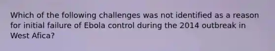 Which of the following challenges was not identified as a reason for initial failure of Ebola control during the 2014 outbreak in West Afica?