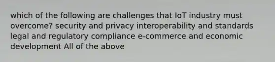 which of the following are challenges that IoT industry must overcome? security and privacy interoperability and standards legal and regulatory compliance e-commerce and economic development All of the above