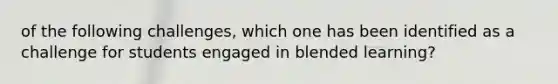 of the following challenges, which one has been identified as a challenge for students engaged in blended learning?