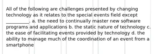 All of the following are challenges presented by changing technology as it relates to the special events field except __________. a. the need to continually master new software programs and applications b. the static nature of technology c. the ease of facilitating events provided by technology d. the ability to manage much of the coordination of an event from a smartphone