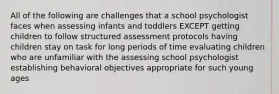 All of the following are challenges that a school psychologist faces when assessing infants and toddlers EXCEPT getting children to follow structured assessment protocols having children stay on task for long periods of time evaluating children who are unfamiliar with the assessing school psychologist establishing behavioral objectives appropriate for such young ages