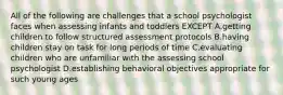 All of the following are challenges that a school psychologist faces when assessing infants and toddlers EXCEPT A.getting children to follow structured assessment protocols B.having children stay on task for long periods of time C.evaluating children who are unfamiliar with the assessing school psychologist D.establishing behavioral objectives appropriate for such young ages