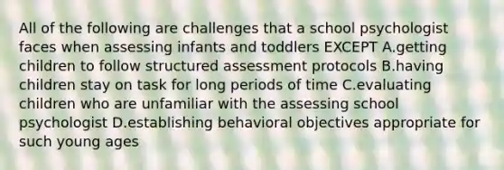 All of the following are challenges that a school psychologist faces when assessing infants and toddlers EXCEPT A.getting children to follow structured assessment protocols B.having children stay on task for long periods of time C.evaluating children who are unfamiliar with the assessing school psychologist D.establishing behavioral objectives appropriate for such young ages