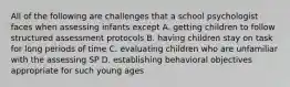 All of the following are challenges that a school psychologist faces when assessing infants except A. getting children to follow structured assessment protocols B. having children stay on task for long periods of time C. evaluating children who are unfamiliar with the assessing SP D. establishing behavioral objectives appropriate for such young ages