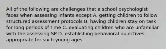 All of the following are challenges that a school psychologist faces when assessing infants except A. getting children to follow structured assessment protocols B. having children stay on task for long periods of time C. evaluating children who are unfamiliar with the assessing SP D. establishing behavioral objectives appropriate for such young ages