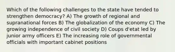 Which of the following challenges to the state have tended to strengthen democracy? A) The growth of regional and supranational forces B) The globalization of the economy C) The growing independence of civil society D) Coups d'etat led by junior army officers E) The increasing role of governmental officials with important cabinet positions