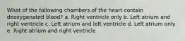 What of the following chambers of the heart contain deoxygenated blood? a. Right ventricle only b. Left atrium and right ventricle c. Left atrium and left ventricle d. Left atrium only e. Right atrium and right ventricle