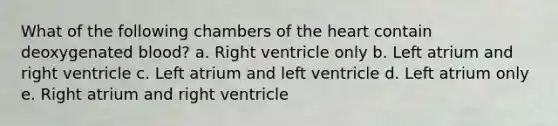 What of the following chambers of the heart contain deoxygenated blood? a. Right ventricle only b. Left atrium and right ventricle c. Left atrium and left ventricle d. Left atrium only e. Right atrium and right ventricle