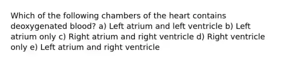 Which of the following chambers of <a href='https://www.questionai.com/knowledge/kya8ocqc6o-the-heart' class='anchor-knowledge'>the heart</a> contains deoxygenated blood? a) Left atrium and left ventricle b) Left atrium only c) Right atrium and right ventricle d) Right ventricle only e) Left atrium and right ventricle