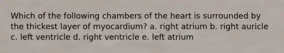 Which of the following chambers of the heart is surrounded by the thickest layer of myocardium? a. right atrium b. right auricle c. left ventricle d. right ventricle e. left atrium