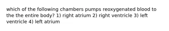 which of the following chambers pumps reoxygenated blood to the the entire body? 1) right atrium 2) right ventricle 3) left ventricle 4) left atrium