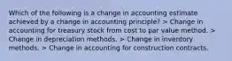 Which of the following is a change in accounting estimate achieved by a change in accounting principle? > Change in accounting for treasury stock from cost to par value method. > Change in depreciation methods. > Change in inventory methods. > Change in accounting for construction contracts.