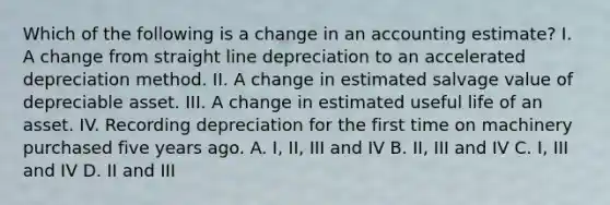 Which of the following is a change in an accounting estimate? I. A change from straight line depreciation to an accelerated depreciation method. II. A change in estimated salvage value of depreciable asset. III. A change in estimated useful life of an asset. IV. Recording depreciation for the first time on machinery purchased five years ago. A. I, II, III and IV B. II, III and IV C. I, III and IV D. II and III