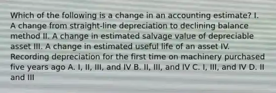 Which of the following is a change in an accounting estimate? I. A change from straight-line depreciation to declining balance method II. A change in estimated salvage value of depreciable asset III. A change in estimated useful life of an asset IV. Recording depreciation for the first time on machinery purchased five years ago A. I, II, III, and IV B. II, III, and IV C. I, III, and IV D. II and III