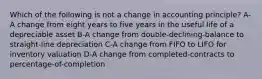 Which of the following is not a change in accounting principle? A-A change from eight years to five years in the useful life of a depreciable asset B-A change from double-declining-balance to straight-line depreciation C-A change from FIFO to LIFO for inventory valuation D-A change from completed-contracts to percentage-of-completion