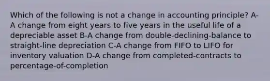 Which of the following is not a change in accounting principle? A-A change from eight years to five years in the useful life of a depreciable asset B-A change from double-declining-balance to straight-line depreciation C-A change from FIFO to LIFO for inventory valuation D-A change from completed-contracts to percentage-of-completion