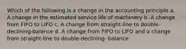 Which of the following is a change in the accounting principle a. A change in the estimated service life of machinery b. A change from FIFO to LIFO c. A change from straight-line to double-declining-balance d. A change from FIFO to LIFO and a change from straight-line to double-declining- balance