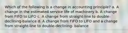 Which of the following is a change in accounting principle? a. A change in the estimated service life of machinery b. A change from FIFO to LIFO c. A change from straight-line to double-declining-balance d. A change from FIFO to LIFO and a change from straight-line to double-declining- balance