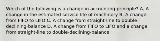 Which of the following is a change in accounting principle? A. A change in the estimated service life of machinery B. A change from FIFO to LIFO C. A change from straight-line to double-declining-balance D. A change from FIFO to LIFO and a change from straight-line to double-declining-balance