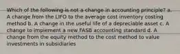 Which of the following is not a change in accounting principle? a. A change from the LIFO to the average cost inventory costing method b. A change in the useful life of a depreciable asset c. A change to implement a new FASB accounting standard d. A change from the equity method to the cost method to value investments in subsidiaries