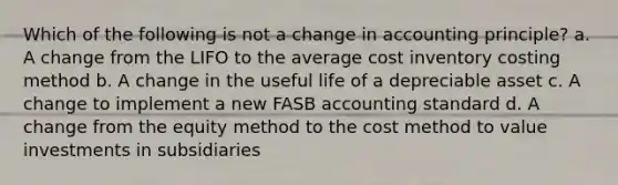 Which of the following is not a change in accounting principle? a. A change from the LIFO to the average cost inventory costing method b. A change in the useful life of a depreciable asset c. A change to implement a new FASB accounting standard d. A change from the equity method to the cost method to value investments in subsidiaries